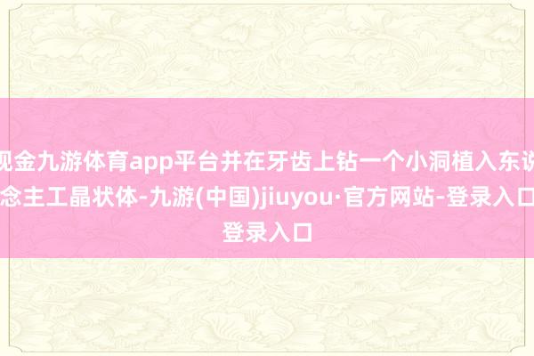 现金九游体育app平台并在牙齿上钻一个小洞植入东说念主工晶状体-九游(中国)jiuyou·官方网站-登录入口