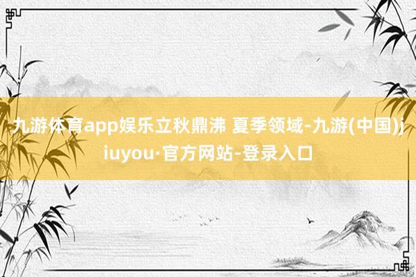 九游体育app娱乐立秋鼎沸 夏季领域-九游(中国)jiuyou·官方网站-登录入口