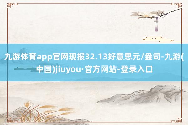 九游体育app官网现报32.13好意思元/盎司-九游(中国)jiuyou·官方网站-登录入口