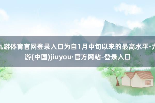 九游体育官网登录入口为自1月中旬以来的最高水平-九游(中国)jiuyou·官方网站-登录入口