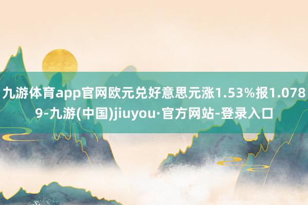 九游体育app官网欧元兑好意思元涨1.53%报1.0789-九游(中国)jiuyou·官方网站-登录入口