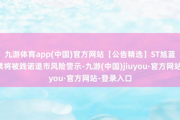 九游体育app(中国)官方网站【公告精选】ST旭蓝：公司股票将被践诺退市风险警示-九游(中国)jiuyou·官方网站-登录入口
