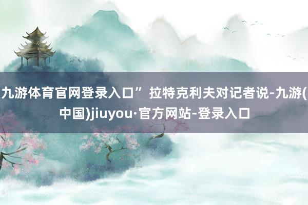 九游体育官网登录入口” 拉特克利夫对记者说-九游(中国)jiuyou·官方网站-登录入口