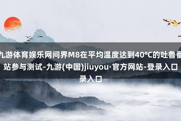 九游体育娱乐网问界M8在平均温度达到40℃的吐鲁番站参与测试-九游(中国)jiuyou·官方网站-登录入口
