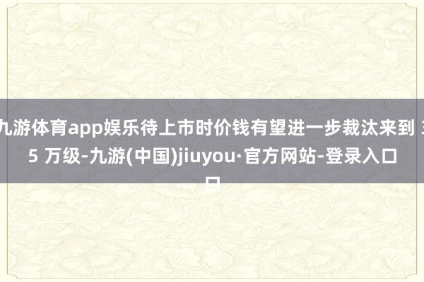 九游体育app娱乐待上市时价钱有望进一步裁汰来到 35 万级-九游(中国)jiuyou·官方网站-登录入口