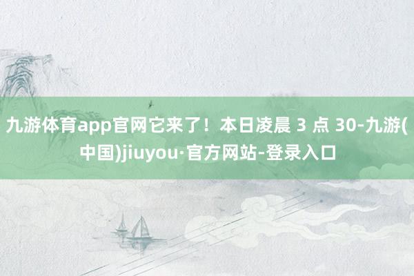 九游体育app官网它来了！本日凌晨 3 点 30-九游(中国)jiuyou·官方网站-登录入口