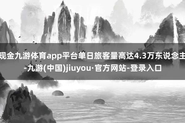 现金九游体育app平台单日旅客量高达4.3万东说念主-九游(中国)jiuyou·官方网站-登录入口