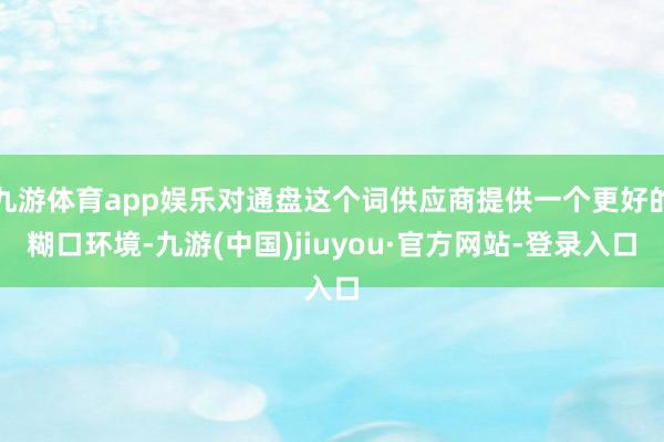九游体育app娱乐对通盘这个词供应商提供一个更好的糊口环境-九游(中国)jiuyou·官方网站-登录入口