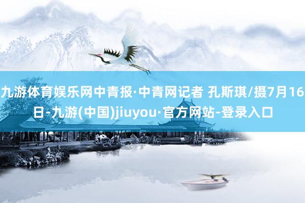 九游体育娱乐网中青报·中青网记者 孔斯琪/摄7月16日-九游(中国)jiuyou·官方网站-登录入口