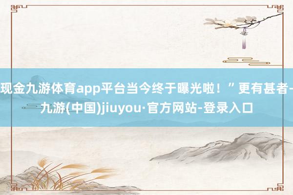现金九游体育app平台当今终于曝光啦！”更有甚者-九游(中国)jiuyou·官方网站-登录入口