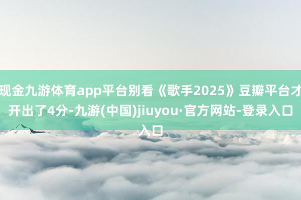 现金九游体育app平台别看《歌手2025》豆瓣平台才开出了4分-九游(中国)jiuyou·官方网站-登录入口