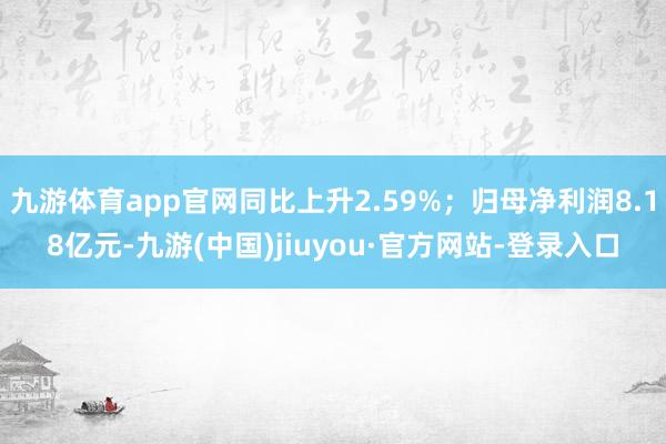 九游体育app官网同比上升2.59%；归母净利润8.18亿元-九游(中国)jiuyou·官方网站-登录入口