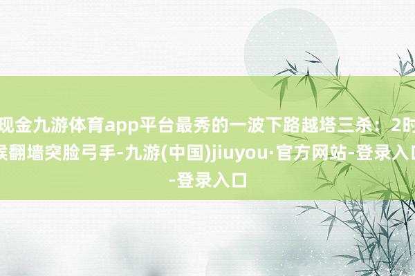 现金九游体育app平台最秀的一波下路越塔三杀：2时候翻墙突脸弓手-九游(中国)jiuyou·官方网站-登录入口