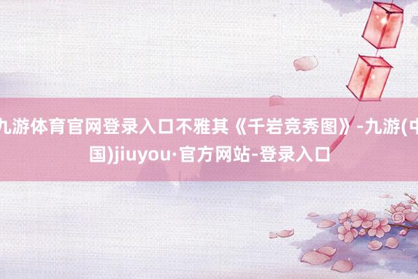 九游体育官网登录入口不雅其《千岩竞秀图》-九游(中国)jiuyou·官方网站-登录入口