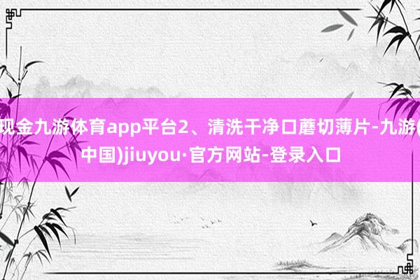 现金九游体育app平台2、清洗干净口蘑切薄片-九游(中国)jiuyou·官方网站-登录入口