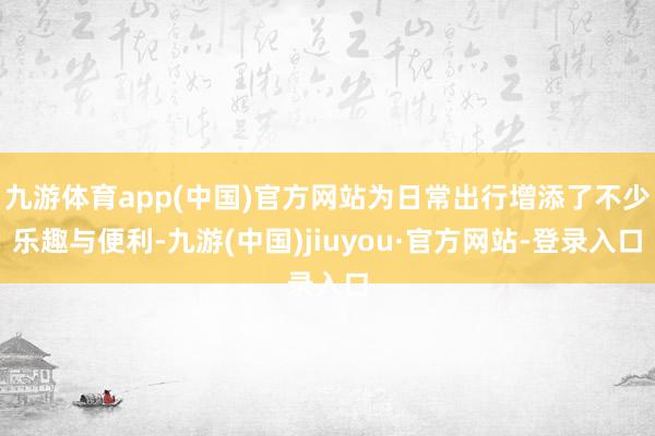 九游体育app(中国)官方网站为日常出行增添了不少乐趣与便利-九游(中国)jiuyou·官方网站-登录入口