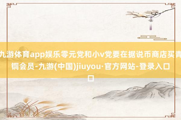 九游体育app娱乐零元党和小v党要在据说币商店买青铜会员-九游(中国)jiuyou·官方网站-登录入口