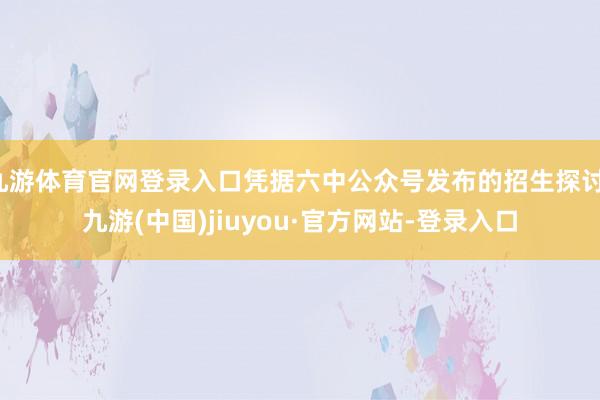 九游体育官网登录入口凭据六中公众号发布的招生探讨-九游(中国)jiuyou·官方网站-登录入口