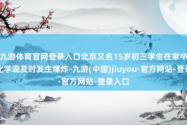 九游体育官网登录入口北京又名15岁初三学生在家中进行化学现及时发生爆炸-九游(中国)jiuyou·官方网站-登录入口
