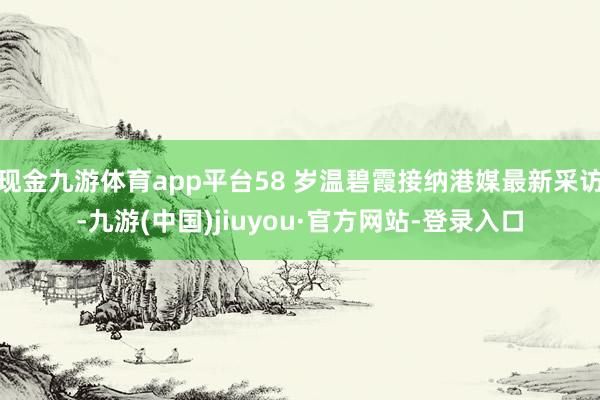 现金九游体育app平台58 岁温碧霞接纳港媒最新采访-九游(中国)jiuyou·官方网站-登录入口