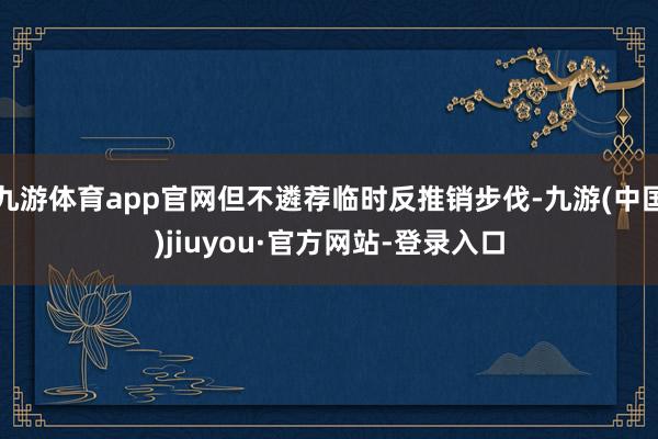 九游体育app官网但不遴荐临时反推销步伐-九游(中国)jiuyou·官方网站-登录入口