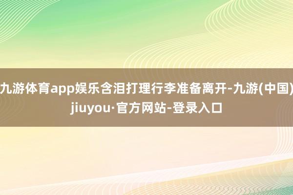 九游体育app娱乐含泪打理行李准备离开-九游(中国)jiuyou·官方网站-登录入口