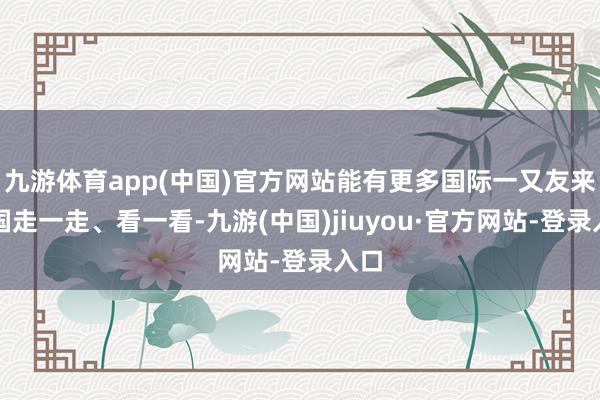 九游体育app(中国)官方网站能有更多国际一又友来中国走一走、看一看-九游(中国)jiuyou·官方网站-登录入口