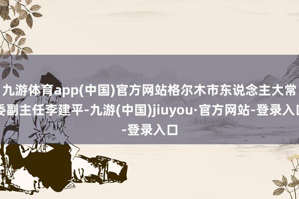 九游体育app(中国)官方网站格尔木市东说念主大常委副主任李建平-九游(中国)jiuyou·官方网站-登录入口