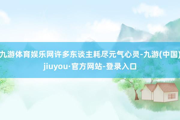 九游体育娱乐网许多东谈主耗尽元气心灵-九游(中国)jiuyou·官方网站-登录入口