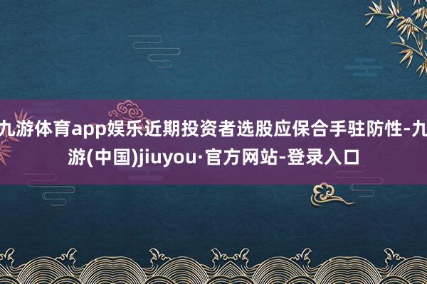 九游体育app娱乐近期投资者选股应保合手驻防性-九游(中国)jiuyou·官方网站-登录入口