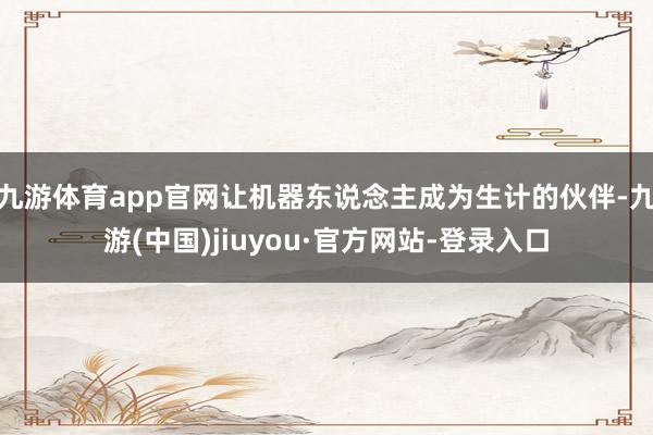 九游体育app官网让机器东说念主成为生计的伙伴-九游(中国)jiuyou·官方网站-登录入口