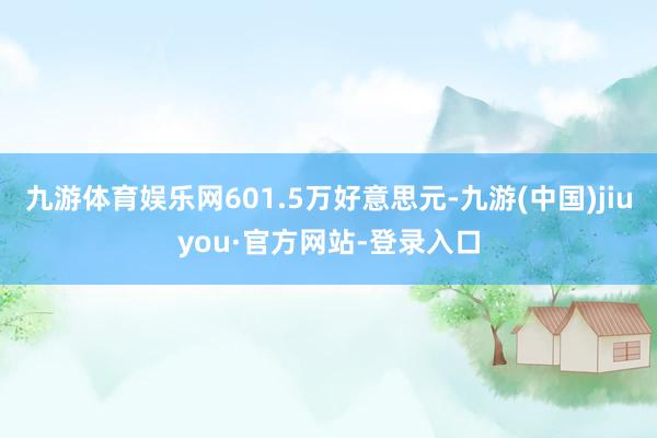 九游体育娱乐网601.5万好意思元-九游(中国)jiuyou·官方网站-登录入口