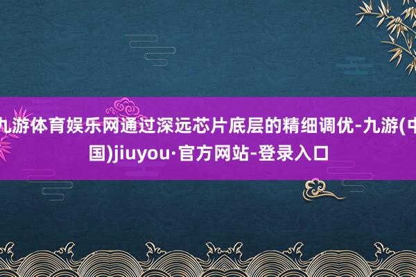 九游体育娱乐网通过深远芯片底层的精细调优-九游(中国)jiuyou·官方网站-登录入口