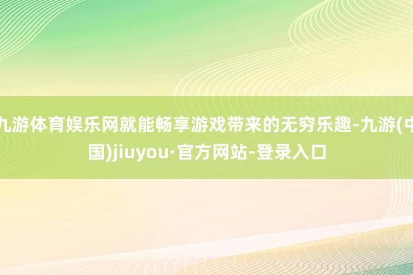 九游体育娱乐网就能畅享游戏带来的无穷乐趣-九游(中国)jiuyou·官方网站-登录入口