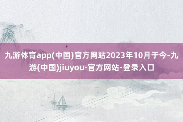 九游体育app(中国)官方网站2023年10月于今-九游(中国)jiuyou·官方网站-登录入口