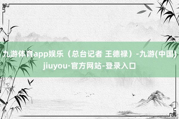 九游体育app娱乐（总台记者 王德禄）-九游(中国)jiuyou·官方网站-登录入口