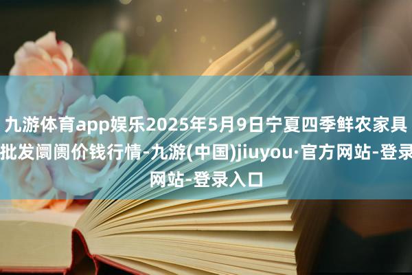 九游体育app娱乐2025年5月9日宁夏四季鲜农家具抽象批发阛阓价钱行情-九游(中国)jiuyou·官方网站-登录入口
