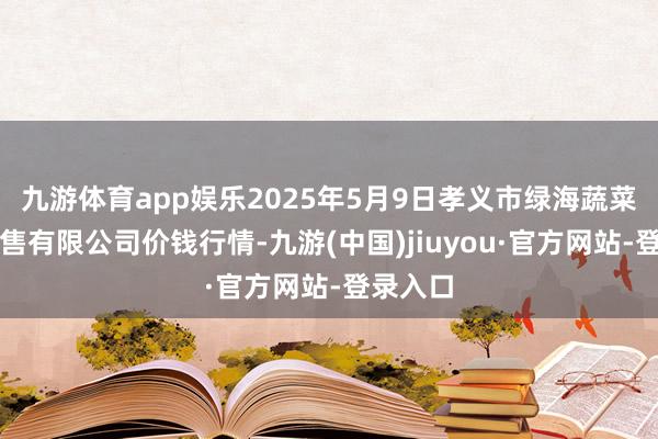 九游体育app娱乐2025年5月9日孝义市绿海蔬菜批发销售有限公司价钱行情-九游(中国)jiuyou·官方网站-登录入口