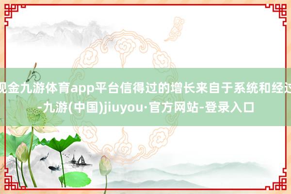 现金九游体育app平台信得过的增长来自于系统和经过-九游(中国)jiuyou·官方网站-登录入口