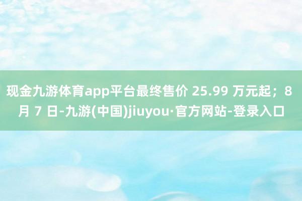 现金九游体育app平台最终售价 25.99 万元起；8 月 7 日-九游(中国)jiuyou·官方网站-登录入口