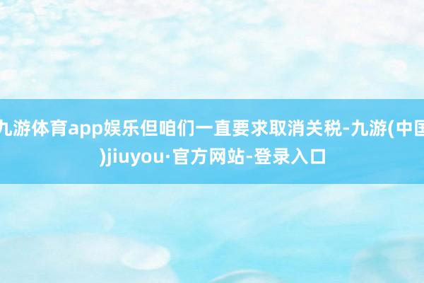 九游体育app娱乐但咱们一直要求取消关税-九游(中国)jiuyou·官方网站-登录入口