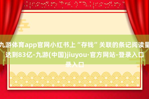 九游体育app官网小红书上“存钱”关联的条记阅读量达到83亿-九游(中国)jiuyou·官方网站-登录入口