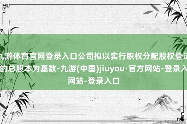 九游体育官网登录入口公司拟以实行职权分配股权登记日的总股本为基数-九游(中国)jiuyou·官方网站-登录入口
