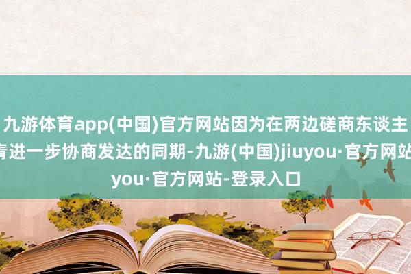 九游体育app(中国)官方网站因为在两边磋商东谈主员奋力杀青进一步协商发达的同期-九游(中国)jiuyou·官方网站-登录入口