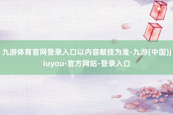 九游体育官网登录入口以内容献技为准-九游(中国)jiuyou·官方网站-登录入口