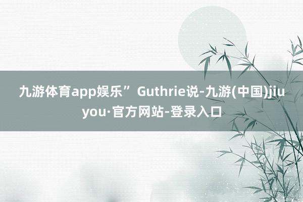 九游体育app娱乐” Guthrie说-九游(中国)jiuyou·官方网站-登录入口