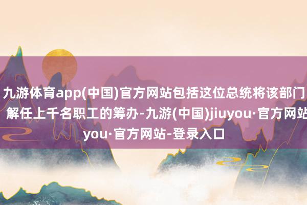 九游体育app(中国)官方网站包括这位总统将该部门裁人一半、解任上千名职工的筹办-九游(中国)jiuyou·官方网站-登录入口