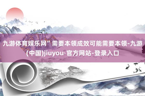 九游体育娱乐网”　　需要本领　　成效可能需要本领-九游(中国)jiuyou·官方网站-登录入口
