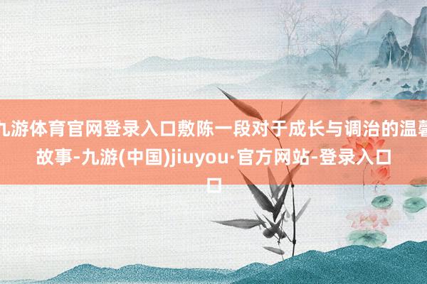 九游体育官网登录入口敷陈一段对于成长与调治的温馨故事-九游(中国)jiuyou·官方网站-登录入口
