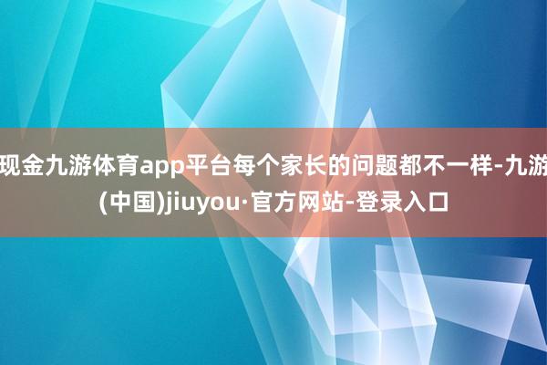 现金九游体育app平台每个家长的问题都不一样-九游(中国)jiuyou·官方网站-登录入口